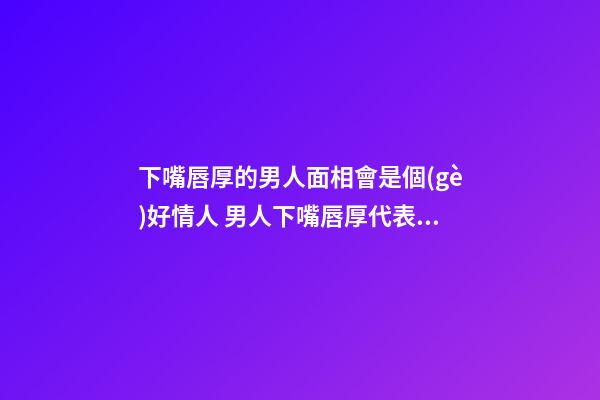 下嘴唇厚的男人面相會是個(gè)好情人 男人下嘴唇厚代表什么